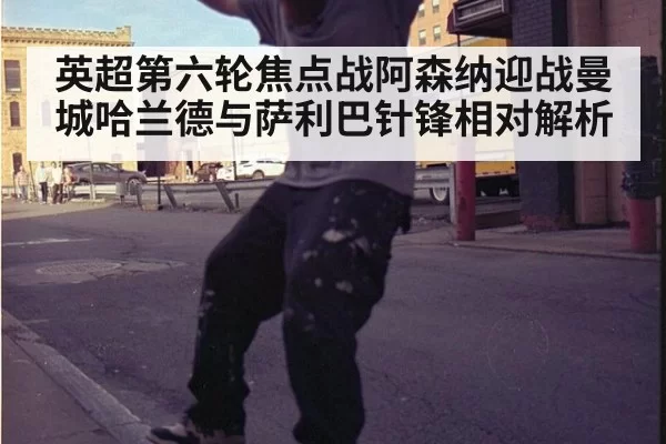 英超第六轮焦点战阿森纳迎战曼城哈兰德与萨利巴针锋相对解析